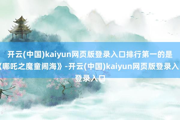 开云(中国)kaiyun网页版登录入口排行第一的是《哪吒之魔童闹海》-开云(中国)kaiyun网页版登录入口