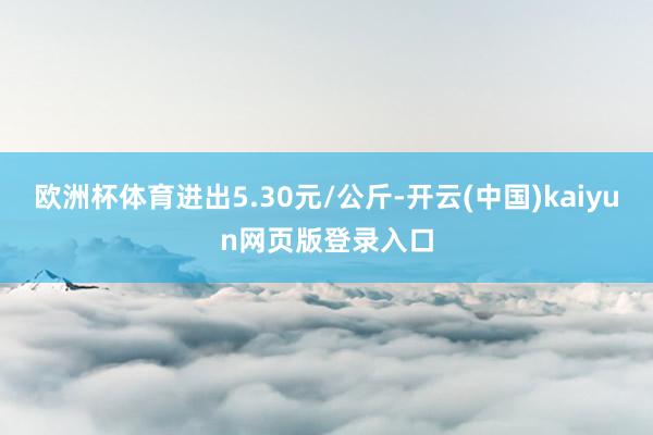 欧洲杯体育进出5.30元/公斤-开云(中国)kaiyun网页版登录入口