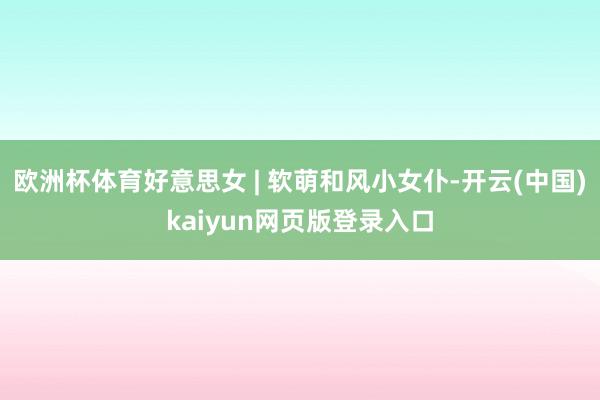 欧洲杯体育好意思女 | 软萌和风小女仆-开云(中国)kaiyun网页版登录入口