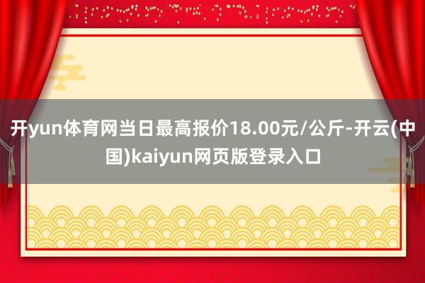 开yun体育网当日最高报价18.00元/公斤-开云(中国)kaiyun网页版登录入口