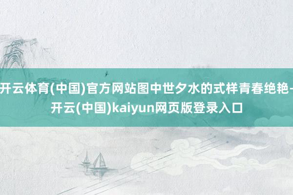 开云体育(中国)官方网站图中世夕水的式样青春绝艳-开云(中国)kaiyun网页版登录入口