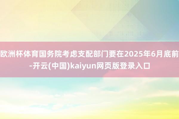 欧洲杯体育国务院考虑支配部门要在2025年6月底前-开云(中国)kaiyun网页版登录入口