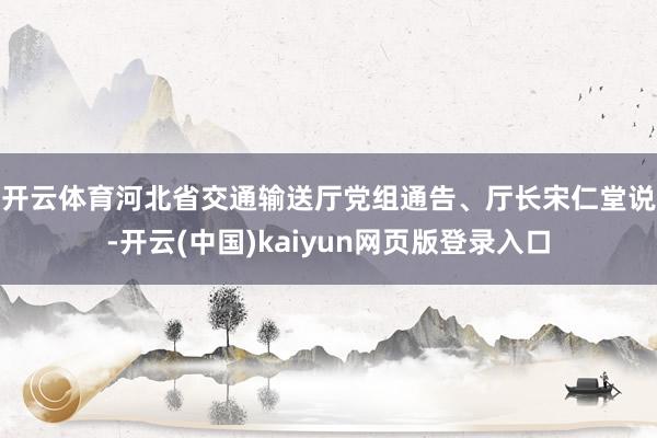 开云体育　　河北省交通输送厅党组通告、厅长宋仁堂说-开云(中国)kaiyun网页版登录入口