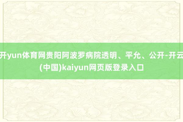 开yun体育网贵阳阿波罗病院透明、平允、公开-开云(中国)kaiyun网页版登录入口