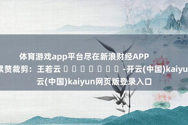 体育游戏app平台尽在新浪财经APP            						累赘裁剪：王若云 							-开云(中国)kaiyun网页版登录入口