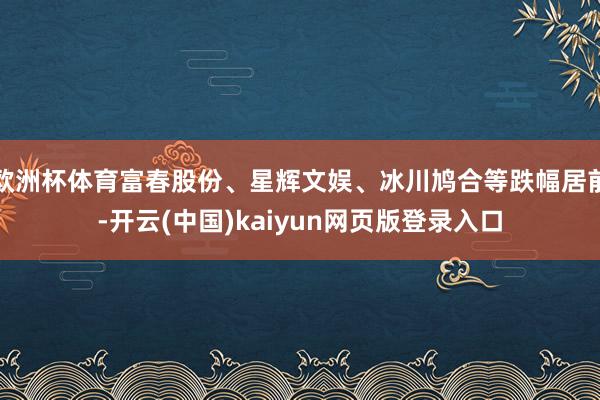 欧洲杯体育富春股份、星辉文娱、冰川鸠合等跌幅居前-开云(中国)kaiyun网页版登录入口
