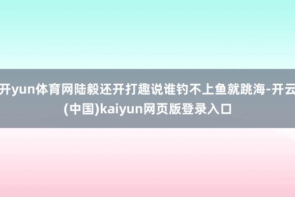 开yun体育网陆毅还开打趣说谁钓不上鱼就跳海-开云(中国)kaiyun网页版登录入口