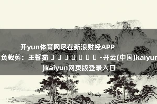 开yun体育网尽在新浪财经APP 背负裁剪:王馨茹 -开云(中国)kaiyun网页版登录入口