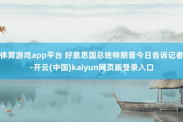 体育游戏app平台 好意思国总统特朗普今日告诉记者-开云(中国)kaiyun网页版登录入口