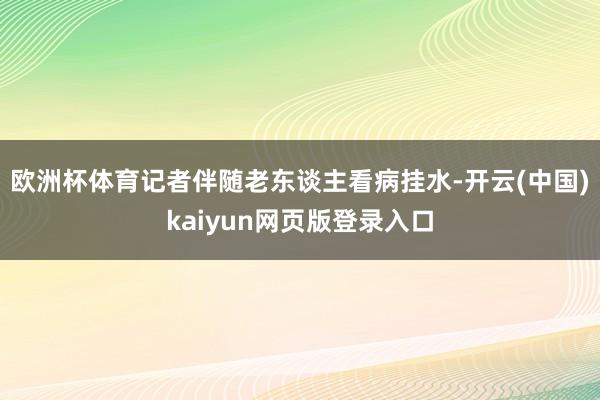 欧洲杯体育记者伴随老东谈主看病挂水-开云(中国)kaiyun网页版登录入口