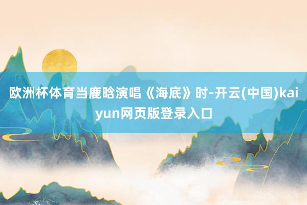 欧洲杯体育当鹿晗演唱《海底》时-开云(中国)kaiyun网页版登录入口