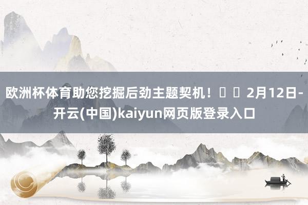 欧洲杯体育助您挖掘后劲主题契机! 2月12日-开云(中国)kaiyun网页版登录入口