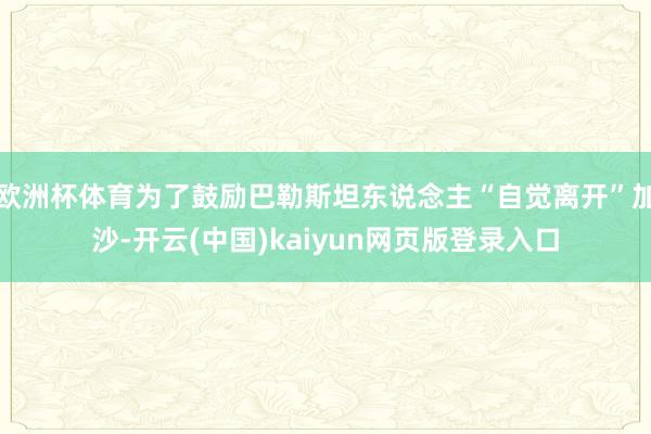 欧洲杯体育为了鼓励巴勒斯坦东说念主“自觉离开”加沙-开云(中国)kaiyun网页版登录入口