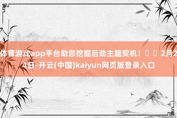 体育游戏app平台助您挖掘后劲主题契机! 2月24日-开云(中国)kaiyun网页版登录入口