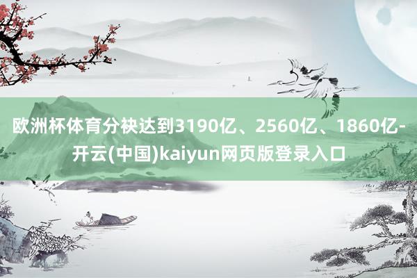 欧洲杯体育分袂达到3190亿、2560亿、1860亿-开云(中国)kaiyun网页版登录入口