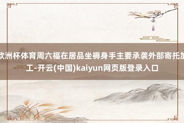 欧洲杯体育周六福在居品坐褥身手主要承袭外部寄托加工-开云(中国)kaiyun网页版登录入口
