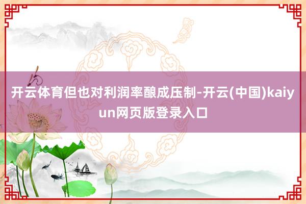 开云体育但也对利润率酿成压制-开云(中国)kaiyun网页版登录入口