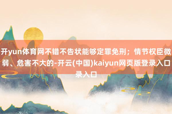 开yun体育网不错不告状能够定罪免刑；情节权臣微弱、危害不大的-开云(中国)kaiyun网页版登录入口