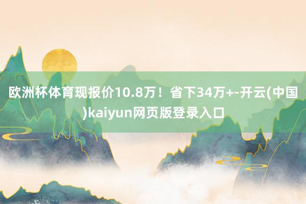 欧洲杯体育现报价10.8万！省下34万+-开云(中国)kaiyun网页版登录入口