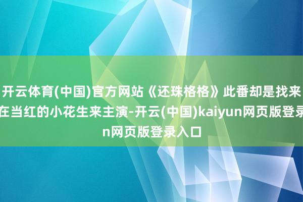 开云体育(中国)官方网站《还珠格格》此番却是找来了现在当红的小花生来主演-开云(中国)kaiyun网页版登录入口