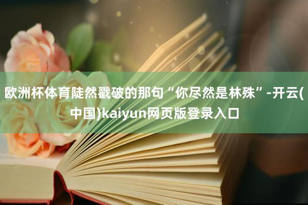 欧洲杯体育陡然戳破的那句“你尽然是林殊”-开云(中国)kaiyun网页版登录入口