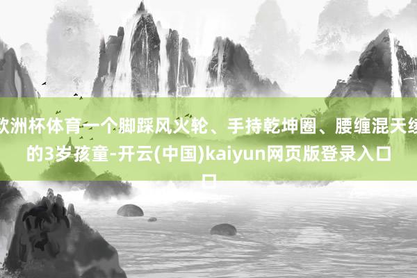 欧洲杯体育一个脚踩风火轮、手持乾坤圈、腰缠混天绫的3岁孩童-开云(中国)kaiyun网页版登录入口