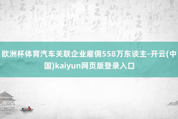 欧洲杯体育汽车关联企业雇佣558万东谈主-开云(中国)kaiyun网页版登录入口