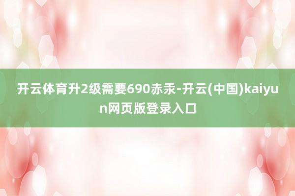 开云体育升2级需要690赤汞-开云(中国)kaiyun网页版登录入口
