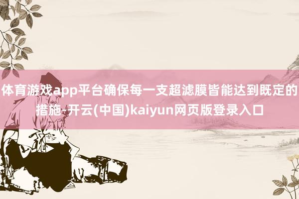 体育游戏app平台确保每一支超滤膜皆能达到既定的措施-开云(中国)kaiyun网页版登录入口