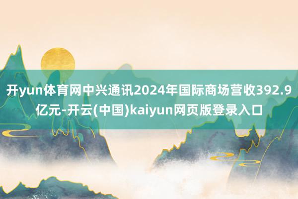 开yun体育网中兴通讯2024年国际商场营收392.9亿元-开云(中国)kaiyun网页版登录入口