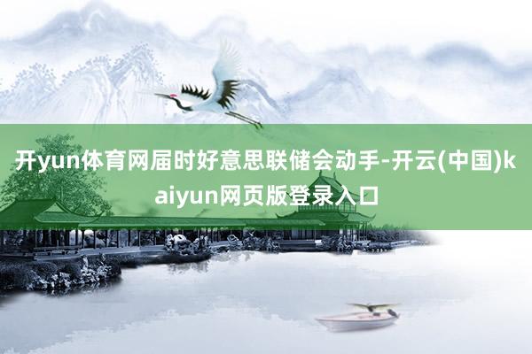 开yun体育网届时好意思联储会动手-开云(中国)kaiyun网页版登录入口