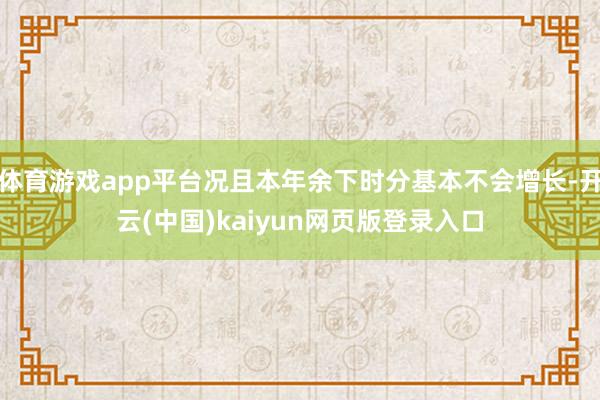体育游戏app平台况且本年余下时分基本不会增长-开云(中国)kaiyun网页版登录入口