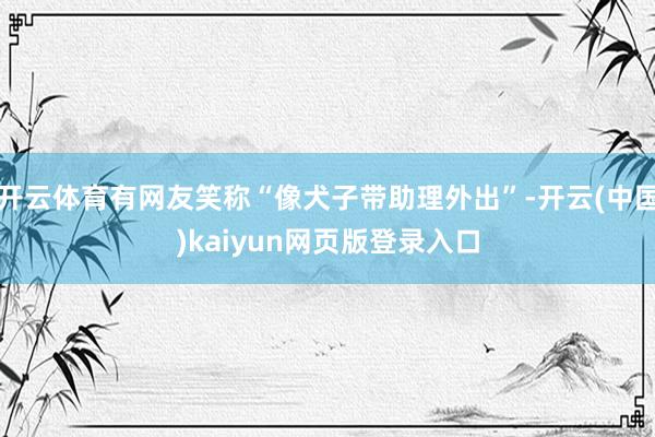开云体育有网友笑称“像犬子带助理外出”-开云(中国)kaiyun网页版登录入口