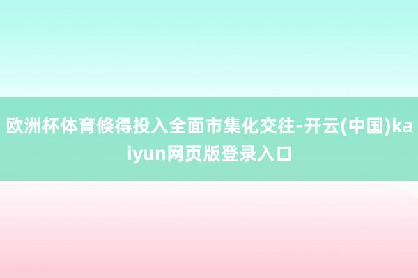 欧洲杯体育倏得投入全面市集化交往-开云(中国)kaiyun网页版登录入口