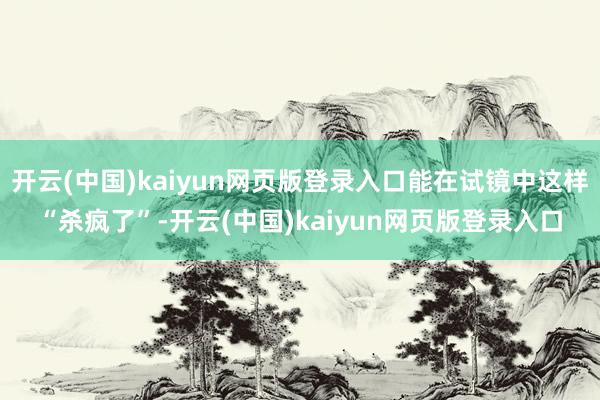 开云(中国)kaiyun网页版登录入口能在试镜中这样“杀疯了”-开云(中国)kaiyun网页版登录入口