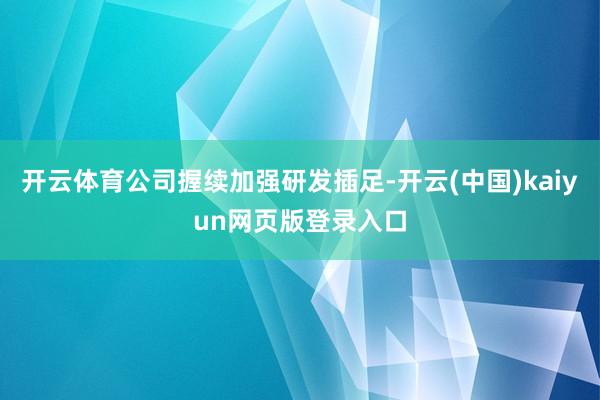 开云体育公司握续加强研发插足-开云(中国)kaiyun网页版登录入口