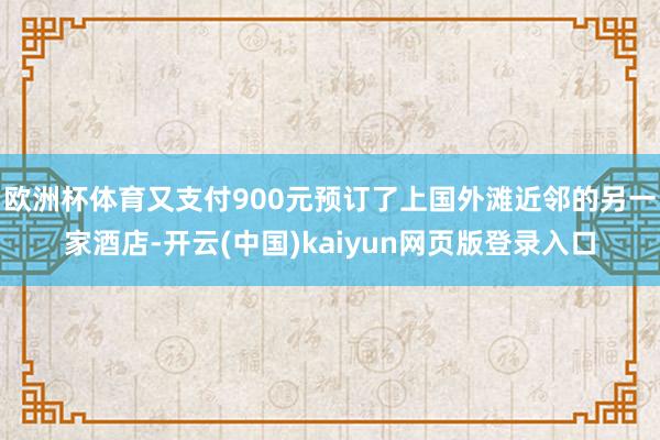 欧洲杯体育又支付900元预订了上国外滩近邻的另一家酒店-开云(中国)kaiyun网页版登录入口