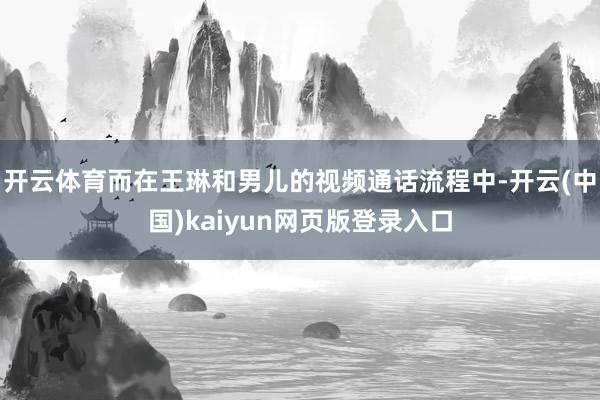 开云体育而在王琳和男儿的视频通话流程中-开云(中国)kaiyun网页版登录入口