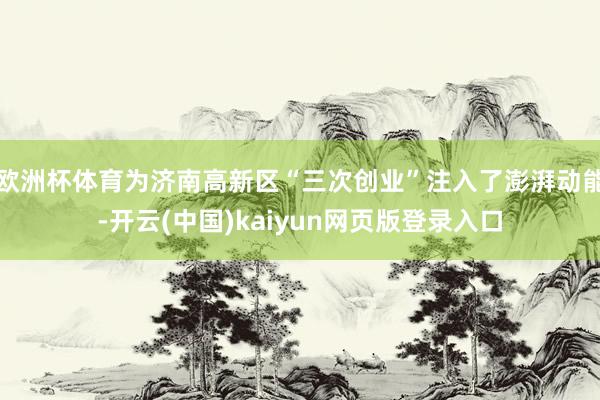 欧洲杯体育为济南高新区“三次创业”注入了澎湃动能-开云(中国)kaiyun网页版登录入口
