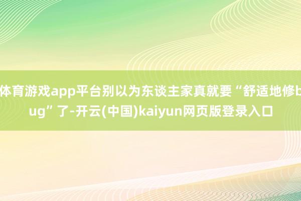 体育游戏app平台别以为东谈主家真就要“舒适地修bug”了-开云(中国)kaiyun网页版登录入口