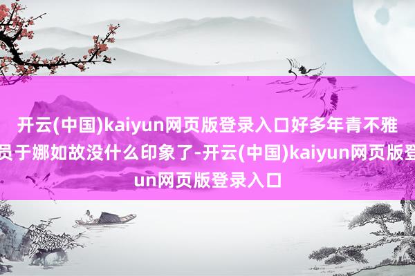 开云(中国)kaiyun网页版登录入口好多年青不雅众对演员于娜如故没什么印象了-开云(中国)kaiyun网页版登录入口