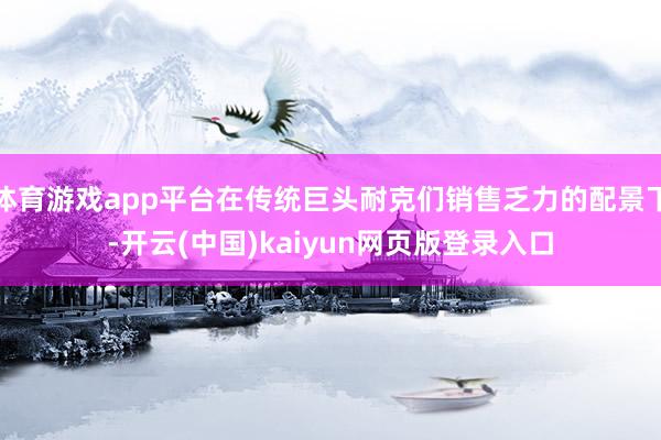 体育游戏app平台在传统巨头耐克们销售乏力的配景下-开云(中国)kaiyun网页版登录入口
