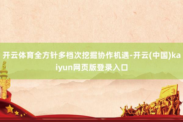 开云体育全方针多档次挖掘协作机遇-开云(中国)kaiyun网页版登录入口
