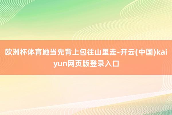 欧洲杯体育她当先背上包往山里走-开云(中国)kaiyun网页版登录入口