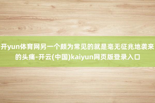 开yun体育网另一个颇为常见的就是毫无征兆地袭来的头痛-开云(中国)kaiyun网页版登录入口