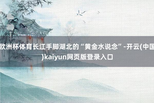 欧洲杯体育长江手脚湖北的“黄金水说念”-开云(中国)kaiyun网页版登录入口