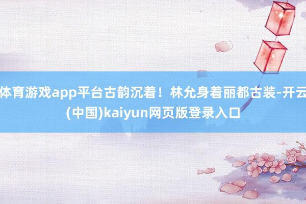 体育游戏app平台古韵沉着！林允身着丽都古装-开云(中国)kaiyun网页版登录入口
