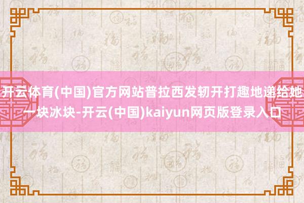 开云体育(中国)官方网站普拉西发轫开打趣地递给她一块冰块-开云(中国)kaiyun网页版登录入口