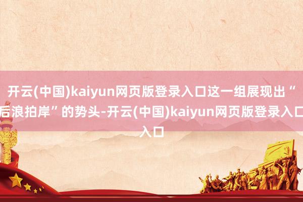 开云(中国)kaiyun网页版登录入口这一组展现出“后浪拍岸”的势头-开云(中国)kaiyun网页版登录入口