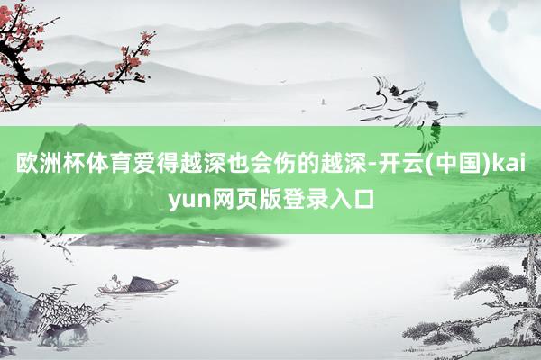 欧洲杯体育爱得越深也会伤的越深-开云(中国)kaiyun网页版登录入口